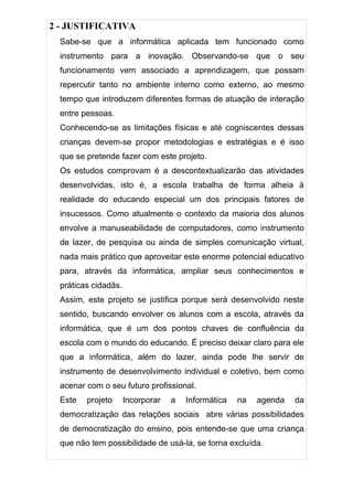 2 - JUSTIFICATIVA
  Sabe-se que a informática aplicada tem funcionado como
  instrumento para a inovação. Observando-se que o seu
  funcionamento vem associado a aprendizagem, que possam
  repercutir tanto no ambiente interno como externo, ao mesmo
  tempo que introduzem diferentes formas de atuação de interação
  entre pessoas.
  Conhecendo-se as limitações físicas e até cogniscentes dessas
  crianças devem-se propor metodologias e estratégias e é isso
  que se pretende fazer com este projeto.
  Os estudos comprovam é a descontextualizarão das atividades
  desenvolvidas, isto é, a escola trabalha de forma alheia à
  realidade do educando especial um dos principais fatores de
  insucessos. Como atualmente o contexto da maioria dos alunos
  envolve a manuseabilidade de computadores, como instrumento
  de lazer, de pesquisa ou ainda de simples comunicação virtual,
  nada mais prático que aproveitar este enorme potencial educativo
  para, através da informática, ampliar seus conhecimentos e
  práticas cidadãs.
  Assim, este projeto se justifica porque será desenvolvido neste
  sentido, buscando envolver os alunos com a escola, através da
  informática, que é um dos pontos chaves de confluência da
  escola com o mundo do educando. É preciso deixar claro para ele
  que a informática, além do lazer, ainda pode lhe servir de
  instrumento de desenvolvimento individual e coletivo, bem como
  acenar com o seu futuro profissional.
  Este   projeto      Incorporar   a   Informática   na   agenda   da
  democratização das relações sociais abre várias possibilidades
  de democratização do ensino, pois entende-se que uma criança
  que não tem possibilidade de usá-la, se torna excluída.
 