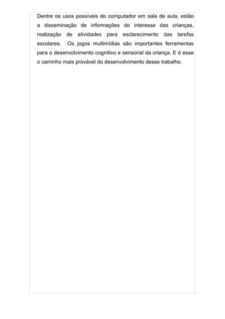 Dentre os usos possíveis do computador em sala de aula, estão
a disseminação de informações do interesse das crianças,
realização   de   atividades   para   esclarecimento   das   tarefas
escolares.   Os jogos multimídias são importantes ferramentas
para o desenvolvimento cognitivo e sensorial da criança. E é esse
o caminho mais provável do desenvolvimento desse trabalho.
 