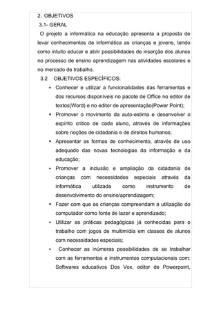 2. OBJETIVOS
3.1- GERAL
 O projeto a informática na educação apresenta a proposta de
levar conhecimentos de informática as crianças e jovens, tendo
como intuito educar e abrir possibilidades de inserção dos alunos
no processo de ensino aprendizagem nas atividades escolares e
no mercado de trabalho.
 3.2       OBJETIVOS ESPECÍFICOS:
          Conhecer e utilizar a funcionalidades das ferramentas e
           dos recursos disponíveis no pacote de Office no editor de
           textos(Word) e no editor de apresentação(Power Point);
        Promover o movimento da auto-estima e desenvolver o
           espírito crítico de cada aluno, através de informações
           sobre noções de cidadania e de direitos humanos;
        Apresentar as formas de conhecimento, através de uso
           adequado das novas tecnologias da informação e da
           educação;
          Promover a inclusão e ampliação da cidadania de
           crianças    com     necessidades   especiais   através   da
           informática       utilizada   como      instrumento      de
           desenvolvimento do ensino/aprendizagem;
        Fazer com que as crianças compreendam a utilização do
           computador como fonte de lazer e aprendizado;
          Utilizar as práticas pedagógicas já conhecidas para o
           trabalho com jogos de multimídia em classes de alunos
           com necessidades especiais;
           Conhecer as inúmeras possibilidades de se trabalhar
           com as ferramentas e instrumentos computacionais com:
           Softwares educativos Dos Vox, editor de Powerpoint,
 