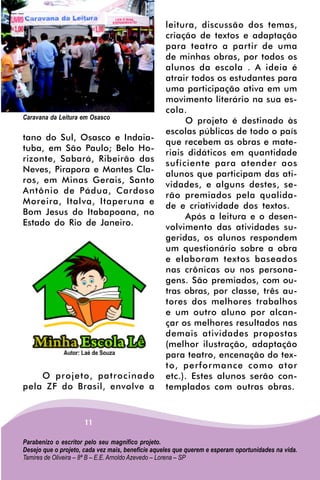 leitura, discussão dos temas,
                                                   criação de textos e adaptação
                                                   para teatro a partir de uma
                                                   de minhas obras, por todos os
                                                   alunos da escola . A ideia é
                                                   atrair todos os estudantes para
                                                   uma participação ativa em um
                                                   movimento literário na sua es-
                                                   cola.
Caravana da Leitura em Osasco
                                                        O projeto é destinado às
                                                   escolas públicas de todo o país
tano do Sul, Osasco e Indaia-
                                                   que recebem as obras e mate-
tuba, em São Paulo; Belo Ho-
                                                   riais didáticos em quantidade
rizonte, Sabará, Ribeirão das
                                                   suficiente para atender aos
Neves, Pirapora e Montes Cla-
                                                   alunos que participam das ati-
ros, em Minas Gerais, Santo
                                                   vidades, e alguns destes, se-
Antônio de Pádua, Cardoso
                                                   rão premiados pela qualida-
Moreira, Italva, Itaperuna e
                                                   de e criatividade dos textos.
Bom Jesus do Itabapoana, no
                                                        Após a leitura e o desen-
Estado do Rio de Janeiro.
                                                   volvimento das atividades su-
                                                   geridas, os alunos respondem
                                                   um questionário sobre a obra
                                                   e elaboram textos baseados
                                                   nas crônicas ou nos persona-
                                                   gens. São premiados, com ou-
                                                   tras obras, por classe, três au-
                                                   tores dos melhores trabalhos
                                                   e um outro aluno por alcan-
                                                   çar os melhores resultados nas
                                                   demais atividades propostas
                                                   (melhor ilustração, adaptação
                                                   para teatro, encenação do tex-
                                                   to, performance como ator
    O projeto, patrocinado                         etc.). Estes alunos serão con-
pela ZF do Brasil, envolve a                       templados com outras obras.


                     11

Parabenizo o escritor pelo seu magnífico projeto.
Desejo que o projeto, cada vez mais, beneficie aqueles que querem e esperam oportunidades na vida.
Tamires de Oliveira – 8ª B – E.E. Arnoldo Azevedo – Lorena – SP
 