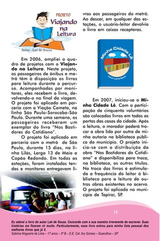 vros aos passageiros do metrô.
                                                  Ao descer, em qualquer das es-
                                                  tações, o usuário-leitor devolvia
                                                  o livro em caixas receptoras.




     Em 2006, ampliei o qua-
dro de projetos com o Viajan-
do na Leitura. Neste projeto,
os passageiros de ônibus e me-
trô têm à disposição os livros
para leitura durante o percur-
so. Acompanhadas por moni-
tores, eles recebem o livro, de-
volvendo-o no final da viagem.                          Em 2007, iniciou-se o Mi-
O projeto foi aplicado em par-
                                                  nha Cidade Lê. Com a partici-
ceria com a Viação Cometa, na
linha São Paulo-Sorocaba-São                      pação de cinquenta voluntários
Paulo. Durante uma semana, os                     são colocados livros em todas as
passageiros receberam um                          portas das casas da cidade. Após
exemplar do livro “Nos Basti-                     a leitura, o morador poderá tro-
dores do Cotidiano”.                              car a obra lida por outra de mi-
     O projeto foi aplicado em                    nha autoria na biblioteca públi-
parceria com o metrô de São                       ca do município. O projeto ini-
Paulo, durante 15 dias, na li-                    cia-se com a distribuição da
nha Lilás, Largo 13 de Maio a                     obra “Nos Bastidores do Cotidi-
Capão Redondo. Em todas as                        ano” e disponibiliza para troca,
estações, foram instaladas ten-                   na biblioteca, os outros títulos.
das e monitores entregavam li-                    Na troca dos livros é estimula-
                                                  da a frequência do leitor à bi-
                                                  blioteca para a leitura de ou-
                                                  tras obras existentes no acervo.
                                                  O projeto foi aplicado no muni-
                                                  cípio de Tapiraí, SP.


                                                                        12

Eu adorei o livro do autor Laé de Souza. Concordo com a sua maneira irreverente de escrever. Suas
histórias me fizeram rir muito. Particularmente, esse livro entrou para minha lista pessoal dos
melhores livros que já li.
Sabrina Nogueira de Lima – 17 anos – 3ª B – E.E. Cel. Ary Gomes – Guarulhos – SP
 