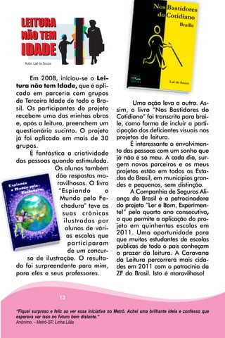Em 2008, iniciou-se o Lei-
tura não tem Idade, que é apli-
cado em parceria com grupos
de Terceira Idade de todo o Bra-                          Uma ação leva a outra. As-
sil. Os participantes do projeto                   sim, o livro “Nos Bastidores do
recebem uma das minhas obras                       Cotidiano” foi transcrito para brai-
e, após a leitura, preenchem um                    le, como forma de incluir a parti-
questionário sucinto. O projeto                    cipação dos deficientes visuais nos
já foi aplicado em mais de 30                      projetos de leitura.
grupos.                                                  É interessante o envolvimen-
      É fantástica a criatividade                  to das pessoas com um sonho que
                                                   já não é só meu. A cada dia, sur-
das pessoas quando estimulada.
                                                   gem novos parceiros e os meus
               Os alunos também                    projetos estão em todos os Esta-
               dão respostas ma-                   dos do Brasil, em municípios gran-
                ravilhosas. O livro                des e pequenos, sem distinção.
                 “Espiando        o                      A Companhia de Seguros Ali-
                 Mundo pela Fe-                    ança do Brasil é a patrocinadora
                  chadura” teve as                 do projeto ”Ler é Bom, Experimen-
                  suas crônicas                    te!” pelo quarto ano consecutivo,
                   ilustradas por                  o que permite a aplicação do pro-
                    alunos de vári-                jeto em quinhentas escolas em
                                                   2011. Uma oportunidade para
                    as escolas que
                                                   que muitos estudantes de escolas
                     participaram                  públicas de todo o país conheçam
                     de um concur-                 o prazer da leitura. A Caravana
     so de ilustração. O resulta-                  da Leitura percorrerá mais cida-
do foi surpreendente para mim,                     des em 2011 com o patrocínio da
para eles e seus professores.                      ZF do Brasil. Isto é maravilhoso!


                     13

“Fiquei surpreso e feliz ao ver essa iniciativa no Metrô. Achei uma brilhante ideia e confesso que
esperava ver isso no futuro bem distante.”
Anônimo. - Metrô-SP, Linha Lilás
 