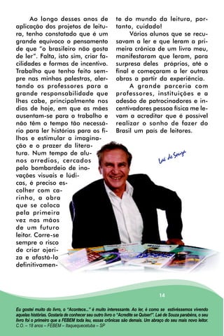 Ao longo desses anos de                           te do mundo da leitura, por-
aplicação dos projetos de leitu-                        tanto, cuidado!
ra, tenho constatado que é um                                Vários alunos que se recu-
grande equívoco o pensamento                            savam a ler e que leram a pri-
de que “o brasileiro não gosta                          meira crônica de um livro meu,
de ler”. Falta, isto sim, criar fa-                     manifestaram que leram, para
cilidades e formas de incentivo.                        surpresa deles próprios, até o
Trabalho que tenho feito sem-                           final e começaram a ler outras
pre nas minhas palestras, aler-                         obras a partir da experiência.
tando os professores para a                                  A grande parceria com
grande responsabilidade que                             professores, instituições e a
lhes cabe, principalmente nos                           adesão de patrocinadores e in-
dias de hoje, em que as mães                            centivadores pessoa física me le-
ausentam-se para o trabalho e                           vam a acreditar que é possível
não têm o tempo tão necessá-                            realizar o sonho de fazer do
rio para ler histórias para os fi-                      Brasil um país de leitores.
lhos e estimular a imagina-
ção e o prazer da litera-
                                                                                            a
tura. Num tempo de alu-                                                                 Souz
nos arredios, cercados                                                           Laé de
pelo bombardeio de ino-
vações visuais e lúdi-
cas, é preciso es-
colher com ca-
rinho, a obra
que se coloca
pela primeira
vez nas mãos
de um futuro
leitor. Corre-se
sempre o risco
de criar ojeri-
za e afastá-lo
definitivamen-



                                                                                 14

Eu gostei muito do livro, o “Acontece...” é muito interessante. Ao ler, é como se estivéssemos vivendo
aquelas histórias. Gostaria de conhecer seu outro livro o “Acredite se Quiser!”. Laé de Souza parabéns, o seu
livro foi o primeiro que a FEBEM toda leu, essas crônicas são demais. Um abraço do seu mais novo leitor.
C.O. – 18 anos – FEBEM – Itaquequecetuba – SP
 