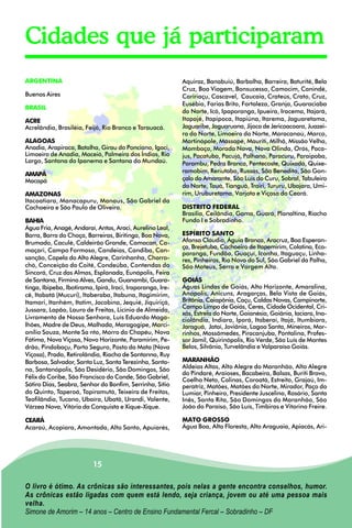 Cidades que já participaram
ARGENTINA                                                   Aquiraz, Banabuiú, Barbalha, Barreira, Baturité, Bela
                                                            Cruz, Boa Viagem, Bonsucesso, Camocim, Canindé,
Buenos Aires                                                Caririaçu, Cascavel, Caucaia, Crateús, Crato, Cruz,
                                                            Eusébio, Farias Brito, Fortaleza, Granja, Guaraciaba
BRASIL
                                                            do Norte, Icó, Ipaporanga, Ipueira, Iracema, Itajará,
ACRE                                                        Itapajé, Itapipoca, Itapiúna, Itarema, Jaguaretama,
Acrelândia, Brasiléia, Feijó, Rio Branco e Tarauacá.        Jaguaribe, Jaguaruana, Jijoca de Jericoacoara, Juazei-
                                                            ro do Norte, Limoeiro do Norte, Maracanaú, Marco,
ALAGOAS                                                     Martinópole, Massapé, Mauriti, Milhã, Missão Velha,
Anadia, Arapiraca, Batalha, Girau do Ponciano, Igaci,       Mombaça, Morada Nova, Nova Olinda, Orós, Paca-
Limoeiro de Anadia, Maceió, Palmeira dos Índios, Rio        jus, Pacatuba, Pacujá, Palhano, Paracuru, Paraipaba,
Largo, Santana do Ipanema e Santana do Mundaú.              Parambu, Pedra Branca, Pentecoste, Quixadá, Quixe-
                                                            ramobim, Reriutaba, Russas, São Benedito, São Gon-
AMAPÁ
Macapá                                                      çalo do Amarante, São Luis do Curu, Sobral, Tabuleiro
                                                            do Norte, Tauá, Tianguá, Trairi, Tururu, Ubajara, Umi-
AMAZONAS                                                    rim, Uruburetama, Varjota e Viçosa do Ceará.
Itacoatiara, Manacapuru, Manaus, São Gabriel da
Cachoeira e São Paulo de Oliveira.                          DISTRITO FEDERAL
                                                            Brasília, Ceilândia, Gama, Guará, Planaltina, Riacho
BAHIA                                                       Fundo I e Sobradinho.
Água Fria, Anagé, Andaraí, Antas, Araci, Aurelino Leal,
Barra, Barra do Choça, Barreiras, Biritinga, Boa Nova,      ESPÍRITO SANTO
Brumado, Caculé, Caldeirão Grande, Camacan, Ca-             Afonso Cláudio, Águia Branca, Aracruz, Boa Esperan-
                                                            ça, Brejetuba, Cachoeiro de Itapemirim, Colatina, Eco-
maçari, Campo Formoso, Candeias, Candiba, Can-
                                                            poranga, Fundão, Guaçuí, Iconha, Itaguaçu, Linha-
sanção, Capela do Alto Alegre, Carinhanha, Chorro-          res, Pinheiros, Rio Novo do Sul, São Gabriel da Palha,
chó, Conceição do Coité, Condeúba, Contendas do             São Mateus, Serra e Vargem Alta.
Sincorá, Cruz das Almas, Esplanada, Eunápolis, Feira
de Santana, Firmino Alves, Gandu, Guanambi, Guara-          GOIÁS
tinga, Ibipeba, Ibotirama, Ipirá, Iraci, Iraporanga, Ire-   Águas Lindas de Goiás, Alto Horizonte, Amaralina,
cê, Itabatã (Mucuri), Itaberaba, Itabuna, Itagimirim,       Anápolis, Anicuns, Aragarças, Bela Vista de Goiás,
Itamari, Itanhém, Itatim, Jacobina, Jequié, Jiquiriçá,      Britânia, Caiapônia, Caçu, Caldas Novas, Campinorte,
                                                            Campo Limpo de Goiás, Ceres, Cidade Ocidental, Cri-
Jussara, Lapão, Lauro de Freitas, Licínio de Almeida,
                                                            xás, Estrela do Norte, Goianésia, Goiânia, Iaciara, Ina-
Livramento de Nossa Senhora, Luís Eduardo Maga-             ciolândia, Indiara, Iporá, Itaberaí, Itajá, Itumbiara,
lhões, Madre de Deus, Malhada, Maragogipe, Marci-           Jaraguá, Jataí, Joviânia, Lagoa Santa, Mineiros, Mor-
onílio Souza, Monte Sa nto, Morro do Chapéu, Nova           rinhos, Mossâmedes, Piracanjuba, Pontalina, Profes-
Fátima, Nova Viçosa, Novo Horizonte, Paramirim, Pe-         sor Jamil, Quirinópolis, Rio Verde, São Luís de Montes
drão, Pindobaçu, Porto Seguro, Posto da Mata (Nova          Belos, Silvânia, Turvelândia e Valparaíso Goiás.
Viçosa), Prado, Retirolândia, Riacho de Santanna, Ruy
Barbosa, Salvador, Santa Luz, Santa Terezinha, Santa-       MARANHÃO
na, Santanópolis, São Desidério, São Domingos, São          Aldeias Altas, Alto Alegre do Maranhão, Alto Alegre
                                                            do Pindaré, Araioses, Bacabeira, Balsas, Buriti Bravo,
Félix do Coribe, São Francisco do Conde, São Gabriel,       Coelho Neto, Colinas, Coroatá, Estreito, Grajaú, Im-
Sátiro Dias, Seabra, Senhor do Bonfim, Serrinha, Sítio      peratriz, Matões, Matões do Norte, Mirador, Paço do
do Quinto, Taperoá, Tapiramutá, Teixeira de Freitas,        Lumiar, Pinheiro, Presidente Juscelino, Rosário, Santa
Teofilândia, Tucano, Ubaíra, Ubatã, Urandi, Valente,        Inês, Santa Rita, São Domingos do Maranhão, São
Várzea Nova, Vitória da Conquista e Xique-Xique.            João do Paraíso, São Luís, Timbiras e Vitorino Freire.

CEARÁ                                                       MATO GROSSO
Acaraú, Acopiara, Amontada, Alto Santo, Apuiarés,           Água Boa, Alta Floresta, Alto Araguaia, Apiacás, Ari-




                          15

O livro é ótimo. As crônicas são interessantes, pois nelas a gente encontra conselhos, humor.
As crônicas estão ligadas com quem está lendo, seja criança, jovem ou até uma pessoa mais
velha.
Simone de Amorim – 14 anos – Centro de Ensino Fundamental Fercal – Sobradinho – DF
 