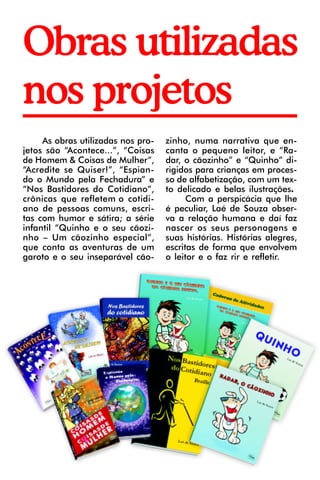 Obras utilizadas
nos projetos
     As obras utilizadas nos pro-   zinho, numa narrativa que en-
jetos são “Acontece...”, “Coisas    canta o pequeno leitor, e “Ra-
de Homem & Coisas de Mulher”,       dar, o cãozinho” e “Quinho” di-
“Acredite se Quiser!”, “Espian-     rigidos para crianças em proces-
do o Mundo pela Fechadura” e        so de alfabetização, com um tex-
“Nos Bastidores do Cotidiano”,      to delicado e belas ilustrações.
crônicas que refletem o cotidi-           Com a perspicácia que lhe
ano de pessoas comuns, escri-       é peculiar, Laé de Souza obser-
tas com humor e sátira; a série     va a relação humana e daí faz
infantil “Quinho e o seu cãozi-     nascer os seus personagens e
nho – Um cãozinho especial”,        suas histórias. Histórias alegres,
que conta as aventuras de um        escritas de forma que envolvem
garoto e o seu inseparável cão-     o leitor e o faz rir e refletir.
 