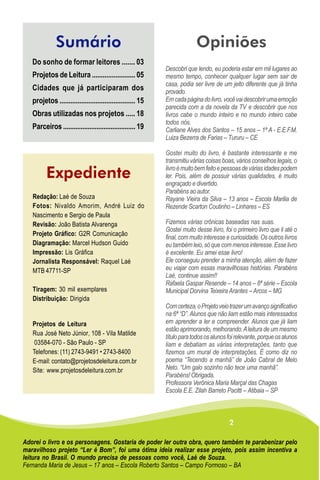 Sumário                                                    Opiniões
   Do sonho de formar leitores ....... 03
                                                            Descobri que lendo, eu poderia estar em mil lugares ao
   Projetos de Leitura ........................ 05          mesmo tempo, conhecer qualquer lugar sem sair de
                                                            casa, podia ser livre de um jeito diferente que já tinha
   Cidades que já participaram dos                          provado.
   projetos .......................................... 15   Em cada página do livro, você vai descobrir uma emoção
                                                            parecida com a da novela da TV e descobrir que nos
   Obras utilizadas nos projetos ..... 18                   livros cabe o mundo inteiro e no mundo inteiro cabe
                                                            todos nós.
   Parceiros ......................................... 19   Carliane Alves dos Santos – 15 anos – 1ª A - E.E.F.M.
                                                            Luiza Bezerra de Farias – Tururu – CE

                                                            Gostei muito do livro, é bastante interessante e me
                                                            transmitiu várias coisas boas, vários conselhos legais, o
                                                            livro é muito bem feito e pessoas de várias idades podem
         Expediente                                         ler. Pois, além de possuir várias qualidades, é muito
                                                            engraçado e divertido.
                                                            Parabéns ao autor.
   Redação: Laé de Souza                                    Rayane Vieira da Silva – 13 anos – Escola Marilia de
   Fotos: Nivaldo Amorim, André Luiz do                     Rezende Scarton Coutinho – Linhares – ES
   Nascimento e Sergio de Paula
   Revisão: João Batista Alvarenga                          Fizemos várias crônicas baseadas nas suas.
                                                            Gostei muito desse livro, foi o primeiro livro que li até o
   Projeto Gráfico: G2R Comunicação
                                                            final, com muito interesse e curiosidade. Os outros livros
   Diagramação: Marcel Hudson Guido                         eu também leio, só que com menos interesse. Esse livro
   Impressão: Lis Gráfica                                   é excelente. Eu amei esse livro!
   Jornalista Responsável: Raquel Laé                       Ele conseguiu prender a minha atenção, além de fazer
   MTB 47711-SP                                             eu viajar com essas maravilhosas histórias. Parabéns
                                                            Laé, continue assim!!
                                                            Rafaela Gaspar Resende – 14 anos – 8ª série – Escola
   Tiragem: 30 mil exemplares                               Municipal Dorvina Teixeira Arantes – Arcos – MG
   Distribuição: Dirigida
                                                            Com certeza, o Projeto veio trazer um avanço significativo
                                                            na 6ª “D”. Alunos que não liam estão mais interessados
   Projetos de Leitura                                      em aprender a ler e compreender. Alunos que já liam
                                                            estão aprimorando, melhorando. A leitura de um mesmo
   Rua José Neto Júnior, 108 - Vila Matilde
                                                            título para todos os alunos foi relevante, porque os alunos
    03584-070 - São Paulo - SP                              liam e debatiam as várias interpretações, tanto que
   Telefones: (11) 2743-9491 • 2743-8400                    fizemos um mural de interpretações. É como diz no
   E-mail: contato@projetosdeleitura.com.br                 poema “Tecendo a manhã” de João Cabral de Melo
   Site: www.projetosdeleitura.com.br                       Neto. “Um galo sozinho não tece uma manhã”.
                                                            Parabéns! Obrigada.
                                                            Professora Verônica Maria Marçal das Chagas
                                                            Escola E.E. Zilah Barreto Pacitti – Atibaia – SP



                                                                                        2

Adorei o livro e os personagens. Gostaria de poder ler outra obra, quero também te parabenizar pelo
maravilhoso projeto “Ler é Bom”, foi uma ótima ideia realizar esse projeto, pois assim incentiva a
leitura no Brasil. O mundo precisa de pessoas como você, Laé de Souza.
Fernanda Maria de Jesus – 17 anos – Escola Roberto Santos – Campo Formoso – BA
 