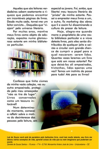 Aqueles que são leitores ver-                especial os jovens. Foi, então, que
dadeiros sabem exatamente a ri-                    libertei meu tesouro literário da
queza que podemos encontrar                        “prisão” de minha estante. Pas-
em incontáveis páginas de livros.                  sei a emprestar meus livros a um,
Desde muito cedo, tornei-me um                     a outro, fiz marketing das obras
leitor convicto... Daqueles que “vi-               que li e assim fui disseminando a
ajam” pelo universo literário.                     cultura do prazer da leitura.
      Por muitos anos, mantive                           Hoje, alegra-me quando
meus livros como objeto de ado-                    morre o proprietário de uma vas-
ração, expostos numa glamou-                       ta biblioteca particular e a viúva
rosa estante em minha bibliote-                    detesta livros, pois eles serão dis-
ca particular.                                     tribuídos de qualquer jeito e sai-
                                                   rão a circular com grande chan-
                                                   ce de cumprir o papel para o
                                                   qual nasceram: serem lidos.
                                                   Quantas vezes leremos um livro
                                                   que está em nossa estante? Por
                                                   que deixá-los ali empoeirados,
                                                   tristonhos, lidos apenas uma
                                                   vez? Temos um instinto de posse
                                                   para tudo! Até para os livros!

     Confesso que tinha ciúmes
da minha vasta coleção, vez ou
outra empoeirada, protegi-
da pelo meu ameaçador
“não os tire do lugar”.
Livros conservados
como um tesouro in-
tocável!
     Num determina-
do momento, comecei
a refletir sobre o moti-
vo do desinteresse das
pessoas pela leitura, em


                                                                         4

Laé de Souza você está de parabéns pelo belíssimo livro, você tem muito talento, seu livro me
deixou vários exemplos de vida, aprendi coisas da vida que eu nem imaginava que poderiam ser
assim.
Daniele de Sousa Santos – 16 anos – 1ª A – E.F.M. Monsenhor Antero José de Lima – Uruburetama – CE
 