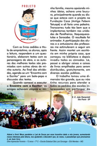 nha família, mesmo apoiando mi-
                                                  nhas ideias, achava uma loucu-
                                                  ra, principalmente quando eu dis-
                                                  se que estava com o projeto na
                                                  Fundação Casa (Antiga Febem
                                                  Tatuapé) e ali faria uma palestra.
                                                  Transcorreu tudo tão bem que o
                                                  implantamos também nas unida-
                                                  des de Parelheiros, Itaquaquece-
                                                  tuba e Sorocaba. O resultado foi
                                                  animador. A participação dos alu-
                                                  nos e o entusiasmo dos professo-
      Com os livros cedidos a títu-               res me estimulavam a seguir em
lo de empréstimo, os alunos, após                 frente. Assim montei um escritó-
a leitura, respondem a um ques-                   rio em minha própria casa, que
tionário, elaboram textos com os                  começou na biblioteca e depois
personagens da obra, e os auto-                   invadiu todos os cômodos. Lá,
res dos melhores textos são pre-                  passei a abrigar caixas e caixas
miados com outras obras de mi-                    de livros empilhadas para serem
nha autoria. Ao final das ativida-                distribuídas, gratuitamente, em
des, agenda-se um “Encontro com                   diversas escolas públicas.
o Escritor” para um bate-papo e                         O trabalho tomou uma di-
discussão dos textos.                             mensão tão grande, que eu não
      Quando comecei a executar                   tinha recursos para atender a
o Encontro com o Escritor, os                     todos os pedidos das escolas in-
amigos achavam utópico e, mi-                     teressadas em participar do

                                                                             E. E. João Ramaciotti
                                                                                    São Paulo - SP




                                                                         6

Adorei o livro! Meus parabéns a Laé de Souza por esse incentivo dado a nós jovens, aumentando
nosso interesse pela leitura, nos ajudando a descobrir que, às vezes, o passatempo que precisamos
é um bom livro.
Ellen Aparecida Ferreira – 13 anos – 7ª C – Escola Estadual São Luis Gonzaga – Elói Mendes – MG
 