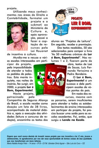 projeto.
      Utilizando meus conheci-
mentos nas áreas do Direito e
Contabilidade, formatei um
                      projeto e o
                      submeti ao
                      Ministério da
                      Cultura e,
                      após aprova-
                      ção, passei a
                      fazer a cap-                 alunos ao “Projetos de Leitura”.
                      tação de re-                 Em seguida, recebe a premiação.
                      cursos pela                        Dos textos recebidos, 50 são
                      Lei Rouanet                  selecionados para compor o livro
de incentivo à cultura.                            “As 50 melhores crônicas do Ler
      Aturdia-me a recusa a vári-                  é Bom, Experimente!”. Nos vo-
as escolas interessadas em parti-                  lumes 1 e 2, fizeram parte da
cipar do projeto,                                                 obra, textos de Laé
pela impossibilidade                                              de Souza, Luis Fer-
de atender a todos                                                nando Veríssimo e
os pedidos de pales-                                              Pedro Bandeira.
tras. Esta mente in-                                                  O Ler é Bom,
quieta, nas noites de                                            Experimente! é um
insônia, fez surgir, em                                          sucesso e dele parti-
2000, o projeto Ler é                                           cipam escolas de vá-
Bom, Experimente!.                                              rios pontos do país.
      Neste projeto,                                                 Em razão dos re-
patrocinado         pela                                       cursos, mesmo com
Companhia de Seguros Aliança                       as parcerias, serem insuficientes
do Brasil, a escola recebe como                    para atender a todos os estabe-
doação um lote de 38 livros,                       lecimentos de ensino interessados
acompanhado de material didá-                      em participar do projeto, foi pre-
tico e, após a execução das ativi-                 ciso buscar uma saída para as es-
dades (leitura e concurso de re-                   colas excedentes. Foi, então, que
dação), encaminha os textos dos                    surgiu o Lendo na Escola.


                      7

Espero que você nunca desista de investir nesse projeto que nos incentiva a ler. E nós, jovens e
adolescentes, te agradecemos por nos dar essa oportunidade de lermos coisas de boa qualidade,
que nos transformam em bons leitores.
Maria Natália Araújo Felix – 14 anos – 8ª B – E.F.M. Ubiratan Diniz Aguiar – São Luís do Curu – CE
 