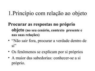 1.Princípio com relação ao   objeto Procurar as respostas no próprio objeto  (no seu cenário, contexto  presente e nas suas relações)‏ “ Não sair fora, procurar a verdade dentro de si” Os fenômenos se explicam por si próprios A maior das sabedorias: conhecer-se a si próprio. 