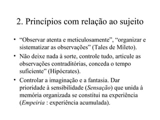 2. Princípios com relação ao sujeito “ Observar atenta e meticulosamente”, “organizar e sistematizar as observações” (Tales de Mileto). Não deixe nada à sorte, controle tudo, articule as observações contraditórias, conceda o tempo suficiente” (Hipócrates). Controlar a imaginação e a fantasia. Dar prioridade à sensibilidade ( Sensação ) que unida à memória organizada se constitui na experiência ( Empeiria  : experiência acumulada). 