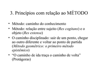 3. Princípios com relação ao MÉTODO Método: caminho do conhecimento Método: relação entre sujeito ( Res cogitans ) e o objeto ( Res extensa )‏ O caminho disciplinado: sair de um ponto, chegar ao outro diferente e voltar ao ponto de partida ( Método geomêtrico: o primeiro método epistêmico )‏ “ O caminho de ida traça o caminho de volta” (Protágoras)  