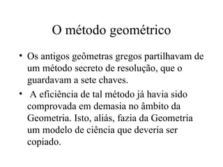 O método geométrico Os antigos geômetras gregos partilhavam de um método secreto de resolução, que o guardavam a sete chaves. A eficiência de tal método já havia sido comprovada em demasia no âmbito da Geometria. Isto, aliás, fazia da Geometria um modelo de ciência que deveria ser copiado.   