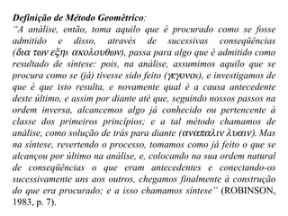 Definição de Método Geomêtrico : “ A análise, então, toma aquilo que é procurado como se fosse admitido e disso, através de sucessivas conseqüências (  s   ), passa para algo que é admitido como resultado de síntese: pois, na análise, assumimos aquilo que se procura como se (já) tivesse sido feito (  s), e investigamos de que é que isto resulta, e novamente qual é a causa antecedente deste último, e assim por diante até que, seguindo nossos passos na ordem inversa, alcancemos algo já conhecido ou pertencente à classe dos primeiros princípios; e a tal método chamamos de análise, como solução de trás para diante (  Mas na síntese, revertendo o processo, tomamos como já feito o que se alcançou por último na análise, e, colocando na sua ordem natural de conseqüências o que eram antecedentes e conectando-os sucessivamente uns aos outros, chegamos finalmente à construção do que era procurado; e a isso chamamos síntese”  (ROBINSON, 1983, p. 7). 