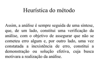 Heurística do método Assim, a análise é sempre seguida de uma síntese, que, de um lado, constitui uma verificação da análise, com o objetivo de assegurar que não se cometeu erro algum e, por outro lado, uma vez constatada a inexistência de erro, constitui a demonstração ou solução efetiva, cuja busca motivara a realização da análise.   