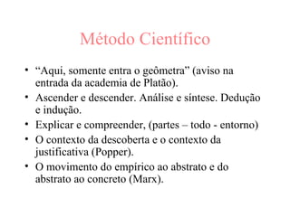 Método Científico “ Aqui, somente entra o geômetra” (aviso na entrada da academia de Platão).  Ascender e descender. Análise e síntese. Dedução e indução.  Explicar e compreender, (partes – todo - entorno)‏ O contexto da descoberta e o contexto da justificativa (Popper). O movimento do empírico ao abstrato e do abstrato ao concreto (Marx). 