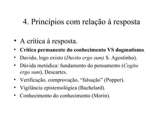 4. Princípios com relação à resposta A crítica à resposta.  Crítica permanente do conhecimento VS dogmatismo .   Duvido, logo existo ( Duvito ergo sum)  S. Agostinho).  Dúvida metódica: fundamento do pensamento ( Cogito ergo sum ), Descartes. Verificação, comprovação, “falsação” (Popper). Vigilância epistemológica (Bachelard). Conhecimento do conhecimento (Morin). 