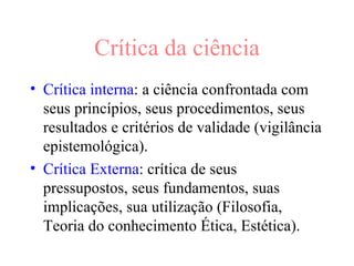 Crítica da ciência Crítica interna : a ciência confrontada com seus princípios, seus procedimentos, seus resultados e critérios de validade (vigilância epistemológica). Crítica Externa : crítica de seus pressupostos, seus fundamentos, suas implicações, sua utilização (Filosofia, Teoria do conhecimento Ética, Estética).  