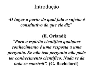 Introdução “ O lugar a partir do qual fala o sujeito é constitutivo do que ele diz ”    (E. Orlandi) “ Para o espírito científico qualquer conhecimento é uma resposta a uma pergunta. Se não tem pergunta não pode ter conhecimento científico. Nada se da tudo se constrói”.  (G. Bachelard )   
