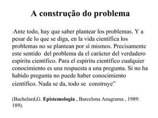 A construção do problema       “ Ante todo, hay que saber plantear los problemas. Y a pesar de lo que se diga, en la vida científica los problemas no se plantean por sí mismos. Precisamente este sentido  del problema da el carácter del verdadero espíritu científico. Para el espíritu científico cualquier conocimiento es una respuesta a una pregunta. Si no ha habido pregunta no puede haber conocimiento científico. Nada se da, todo se  construye”     (Bachelard,G.  Epistemologia  , Barcelona Anagrama , 1989: 189). 
