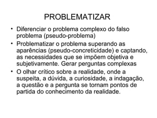 PROBLEMATIZAR Diferenciar o problema complexo do falso problema (pseudo-problema)‏ Problematizar o problema superando as aparências (pseudo-concreticidade) e captando, as necessidades que se impõem objetiva e subjetivamente. Gerar perguntas complexas O olhar crítico sobre a realidade, onde a suspeita, a dúvida, a curiosidade, a indagação, a questão e a pergunta se tornam pontos de partida do conhecimento da realidade.  