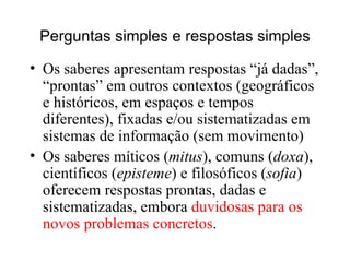 Perguntas simples e respostas simples Os saberes apresentam respostas “já dadas”, “prontas” em outros contextos (geográficos e históricos, em espaços e tempos diferentes), fixadas e/ou sistematizadas em sistemas de informação (sem movimento)‏ Os saberes míticos ( mitus ), comuns ( doxa ),  científicos ( episteme ) e filosóficos ( sofia )  oferecem respostas prontas, dadas e sistematizadas, embora  duvidosas para os novos problemas concretos . 