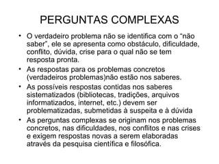 PERGUNTAS COMPLEXAS O verdadeiro problema não se identifica com o “não saber”, ele se apresenta como obstáculo, dificuldade, conflito, dúvida, crise para o qual não se tem resposta pronta. As respostas para os problemas concretos (verdadeiros problemas)não estão nos saberes. As possíveis respostas contidas nos saberes sistematizados (bibliotecas, tradições, arquivos informatizados, internet, etc.) devem ser problematizadas, submetidas à suspeita e à dúvida As perguntas complexas se originam nos problemas concretos, nas dificuldades, nos conflitos e nas crises e exigem respostas novas a serem elaboradas através da pesquisa científica e filosófica. 