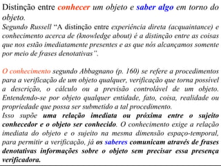 Distinção entre  conhecer  um objeto e  saber algo  em torno do objeto .  Segundo Russell  “A distinção entre  experiência direta (acquaintance) e conhecimento acerca de (knowledge about) é a distinção entre as coisas que nos estão imediatamente presentes e as que nós alcançamos somente por meio de frases denotativas”. O conhecimento  segundo Abbagnano (p. 160) se refere a procedimentos para a verificação de um objeto qualquer, verificação que torna possível a descrição, o cálculo ou a previsão controlável de um objeto. Entendendo-se por objeto qualquer entidade, fato, coisa, realidade ou propriedade que possa ser submetido a tal procedimento.  Isso supõe  uma relação imediata ou próxima entre o sujeito conhecedor e o objeto ser conhecido . O conhecimento exige a relação imediata do objeto e o sujeito na mesma dimensão espaço-temporal, para permitir a verificação, já  os  saberes  comunicam através de frases denotativas informações sobre o objeto sem precisar essa presença verificadora. [ 