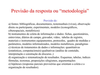Previsão da resposta ou “metodologia” Previsão de: a) fontes: bibliográficas, documentares, testemunhais (vivas), observação direta ou participante, experimentais, modelos (iconográficos, ciberespaciais, metafóricos)‏ b) instrumentos de coleta de informações e dados: fichas, questionários, entrevistas, diários de campo, gravador, vídeo,  tabelas de registro, materiais e instrumentos equipamentos, protocolos,  quadro de medidas e parâmetros, modelos informatizados, modelos metafóricos, paradigmas c) técnicas de tratamentos de dados e informações: quantitativas (estatísticas, computacionais) qualitativas (análise de conteúdo, interpretação e construção do discurso..)  d) organização e sistematização de resultados. Esquemas, tabelas, índices fórmulas, teoremas, proposições silogismos, argumentações e) hipóteses (respostas parciais provisórias que orientam a coleta e a organização de resultados).  