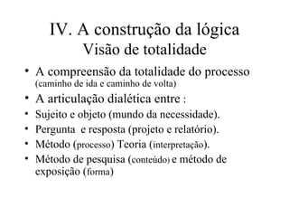 IV. A construção da lógica Visão de totalidade A compreensão da totalidade do processo  (caminho de ida e caminho de volta)‏ A articulação dialética entre  : Sujeito e objeto (mundo da necessidade). Pergunta  e resposta (projeto e relatório). Método ( processo ) Teoria ( interpretação ). Método de pesquisa ( conteúdo )  e método de exposição ( forma )‏ 