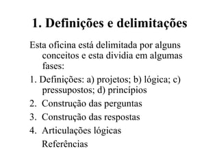1.   Definições e delimitações Esta oficina está delimitada por alguns conceitos e esta dividia em algumas fases: 1. Definições: a) projetos; b) lógica; c) pressupostos; d) princípios 2.  Construção das perguntas 3.  Construção das respostas  4.  Articulações lógicas  Referências  
