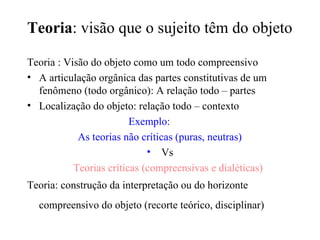 Teoria : visão que o sujeito têm do objeto Teoria : Visão do objeto como um todo compreensivo A articulação orgânica das partes constitutivas de um fenômeno (todo orgânico): A relação todo – partes Localização do objeto: relação todo – contexto Exemplo: As teorias não críticas (puras, neutras)‏ Vs Teorias críticas (compreensivas e dialéticas)‏ Teoria: construção da interpretação ou do horizonte compreensivo do objeto (recorte teórico, disciplinar)   