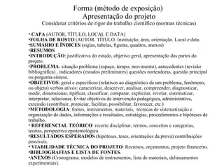 Forma (método de exposição)  Apresentação do projeto Considerar critérios de rigor do trabalho científico (normas técnicas)‏ CAPA  (AUTOR, TÍTULO, LOCAL E DATA)‏ FOLHA DE ROSTO  (AUTOR. TÍTULO. Instituição, área, orientação. Local e data. SUMÁRIO E ÍNDICES  (siglas, tabelas, figuras, quadros, anexos)‏ RESUMOS   INTRODUÇÃO : justificativa do estudo, objetivo geral, apresentação das partes do projeto. PROBLEMA : situação problema (espaço, tempo, movimento), antecedentes (revisão bibliográfica) , indicadores (estudos preliminares) questões norteadoras, questão principal ou pergunta-síntese. OBJETIVOS : geral e específicos (relativos ao diagnóstico de um problema, fenômeno, ou objeto) verbos ativos: caracterizar, descrever, analisar, compreender, diagnosticar, medir, dimensionar, tipificar, classificar, comparar, explicitar, revelar, sistematizar, interpretar, relacionar. Evitar objetivos de intervenção pedagógica, administrativa, extensão (contribuir, propiciar, facilitar, possibilitar, favorecer, etc.)‏ METODOLOGIA : fontes, instrumentos, materiais,  técnicas de sistematização e organização de dados, informações e resultados, estratégias, procedimentos e hipóteses de trabalho.  REFERENCIAL TEÓRICO : recorte disciplinar, termos, conceitos e categorias, teorias, perspectiva epistemológica. RESULTADOS ESPERADOS  (hipóteses, teses, orientações da prova) contribuições possíveis. VIABILIDADE TÉCNICA DO PROJETO : Recursos, orçamentos, projeto financeiro. BIBLIOGRAFIAS E LISTA DE FONTES . ANEXOS  (Cronograma. modelos de instrumentos, lista de materiais, delineamentos experimentais).  