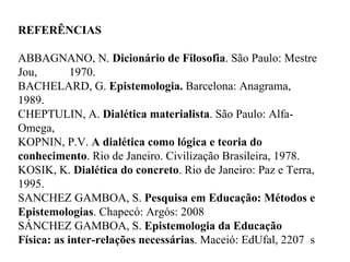 REFERÊNCIAS ABBAGNANO, N.  Dicionário de Filosofia . São Paulo: Mestre Jou,  1970. BACHELARD, G.  Epistemologia.  Barcelona: Anagrama, 1989. CHEPTULIN, A.  Dialética materialista . São Paulo: Alfa-Omega,  KOPNIN, P.V.  A dialética como lógica e teoria do conhecimento . Rio de Janeiro. Civilização Brasileira, 1978. KOSIK, K.  Dialética do concreto . Rio de Janeiro: Paz e Terra, 1995. SANCHEZ GAMBOA, S.  Pesquisa em Educação: Métodos e Epistemologias . Chapecó: Argós: 2008  SÁNCHEZ GAMBOA, S.  Epistemologia da Educação Física: as inter-relações necessárias . Maceió: EdUfal, 2207  s 