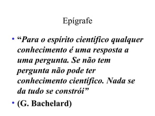 Epígrafe “ Para o espírito científico qualquer conhecimento é uma resposta a uma pergunta. Se não tem pergunta não pode ter conhecimento científico. Nada se da tudo se constrói” (G. Bachelard)‏ 