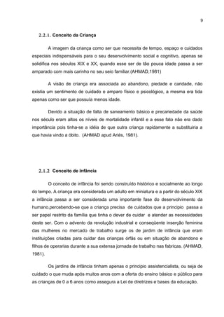 9
2.2.1. Conceito da Criança
A imagem da criança como ser que necessita de tempo, espaço e cuidados
especiais indispensáveis para o seu desenvolvimento social e cognitivo, apenas se
solidifica nos séculos XIX e XX, quando esse ser de tão pouca idade passa a ser
amparado com mais carinho no seu seio familiar.(AHMAD,1981)
A visão de criança era associada ao abandono, piedade e caridade, não
existia um sentimento de cuidado e amparo físico e psicológico, a mesma era tida
apenas como ser que possuía menos idade.
Devido a situação de falta de saneamento básico e precariedade da saúde
nos século eram altos os níveis de mortalidade infantil e a esse fato não era dado
importância pois tinha-se a idéia de que outra criança rapidamente a substituiria a
que havia vindo a óbito. (AHMAD apud Ariés, 1981).
2.1.2 Conceito de Infância
O conceito de infância foi sendo construído histórico e socialmente ao longo
do tempo. A criança era considerada um adulto em miniatura e a partir do século XIX
a infância passa a ser considerada uma importante fase do desenvolvimento da
humano,percebendo-se que a criança precisa de cuidados que a principio passa a
ser papel restrito da família que tinha o dever de cuidar e atender as necessidades
deste ser. Com o advento da revolução industrial e conseqüente inserção feminina
das mulheres no mercado de trabalho surge os de jardim de infância que eram
instituições criadas para cuidar das crianças órfãs ou em situação de abandono e
filhos de operarias durante a sua extensa jornada de trabalho nas fabricas. (AHMAD,
1981).
Os jardins de infância tinham apenas o principio assistencialista, ou seja de
cuidado o que muda após muitos anos com a oferta do ensino básico e público para
as crianças de 0 a 6 anos como assegura a Lei de diretrizes e bases da educação.
 