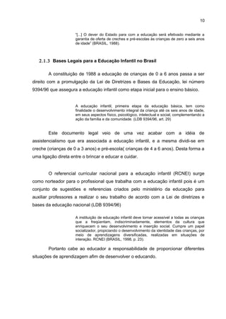 10
“[...] O dever do Estado para com a educação será efetivado mediante a
garantia de oferta de creches e pré-escolas às crianças de zero a seis anos
de idade” (BRASIL, 1988).
2.1.3 Bases Legais para a Educação Infantil no Brasil
A constituição de 1988 a educação de crianças de 0 a 6 anos passa a ser
direito com a promulgação da Lei de Diretrizes e Bases da Educação, lei número
9394/96 que assegura a educação infantil como etapa inicial para o ensino básico.
A educação infantil, primeira etapa da educação básica, tem como
finalidade o desenvolvimento integral da criança até os seis anos de idade,
em seus aspectos físico, psicológico, intelectual e social, complementando a
ação da família e da comunidade. (LDB 9394/96, art. 29)
Este documento legal veio de uma vez acabar com a idéia de
assistencialismo que era associada a educação infantil, e a mesma dividi-se em
creche (crianças de 0 a 3 anos) e pré-escola( crianças de 4 a 6 anos). Desta forma a
uma ligação direta entre o brincar e educar e cuidar.
O referencial curricular nacional para a educação infantil (RCNEI) surge
como norteador para o profissional que trabalha com a educação infantil pois é um
conjunto de sugestões e referencias criados pelo ministério da educação para
auxiliar professores a realizar o seu trabalho de acordo com a Lei de diretrizes e
bases da educação nacional (LDB 9394/96)
A instituição de educação infantil deve tornar acessível a todas as crianças
que a freqüentam, indiscriminadamente, elementos da cultura que
enriquecem o seu desenvolvimento e inserção social. Cumpre um papel
socializador, propiciando o desenvolvimento da identidade das crianças, por
meio de aprendizagens diversificadas, realizadas em situações de
interação. RCNEI (BRASIL, 1998, p. 23).
Portanto cabe ao educador a responsabilidade de proporcionar diferentes
situações de aprendizagem afim de desenvolver o educando.
 