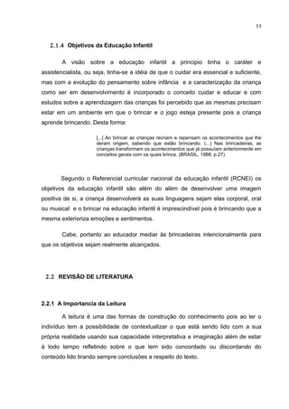 11
2.1.4 Objetivos da Educação Infantil
A visão sobre a educação infantil a principio tinha o caráter e
assistencialista, ou seja, tinha-se a idéia de que o cuidar era essencial e suficiente,
mas com a evolução do pensamento sobre infância e a caracterização da criança
como ser em desenvolvimento é incorporado o conceito cuidar e educar e com
estudos sobre a aprendizagem das crianças foi percebido que as mesmas precisam
estar em um ambiente em que o brincar e o jogo esteja presente pois a criança
aprende brincando. Desta forma:
[...] Ao brincar as crianças recriam e repensam os acontecimentos que lhe
deram origem, sabendo que estão brincando. (...) Nas brincadeiras, as
crianças transformam os acontecimentos que já possuíam anteriormente em
conceitos gerais com os quais brinca. (BRASIL, 1988, p.27).
Segundo o Referencial curricular nacional da educação infantil (RCNEI) os
objetivos da educação infantil são além do além de desenvolver uma imagem
positiva de si, a criança desenvolverá as suas linguagens sejam elas corporal, oral
ou musical e o brincar na educação infantil é imprescindível pois é brincando que a
mesma exterioriza emoções e sentimentos.
Cabe, portanto ao educador mediar às brincadeiras intencionalmente para
que os objetivos sejam realmente alcançados.
2.2 REVISÃO DE LITERATURA
2.2.1 A Importancia da Leitura
A leitura é uma das formas de construção do conhecimento pois ao ler o
indivíduo tem a possibilidade de contextualizar o que está sendo lido com a sua
própria realidade usando sua capacidade interpretativa e imaginação além de estar
á todo tempo refletindo sobre o que tem sido concordado ou discordando do
conteúdo lido tirando sempre conclusões a respeito do texto.
 