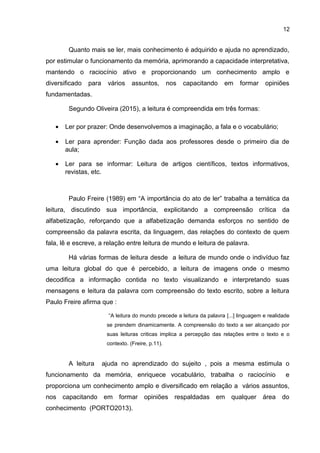 12
Quanto mais se ler, mais conhecimento é adquirido e ajuda no aprendizado,
por estimular o funcionamento da memória, aprimorando a capacidade interpretativa,
mantendo o raciocínio ativo e proporcionando um conhecimento amplo e
diversificado para vários assuntos, nos capacitando em formar opiniões
fundamentadas.
Segundo Oliveira (2015), a leitura é compreendida em três formas:
• Ler por prazer: Onde desenvolvemos a imaginação, a fala e o vocabulário;
• Ler para aprender: Função dada aos professores desde o primeiro dia de
aula;
• Ler para se informar: Leitura de artigos científicos, textos informativos,
revistas, etc.
Paulo Freire (1989) em “A importância do ato de ler” trabalha a temática da
leitura, discutindo sua importância, explicitando a compreensão crítica da
alfabetização, reforçando que a alfabetização demanda esforços no sentido de
compreensão da palavra escrita, da linguagem, das relações do contexto de quem
fala, lê e escreve, a relação entre leitura de mundo e leitura de palavra.
Há várias formas de leitura desde a leitura de mundo onde o indivíduo faz
uma leitura global do que é percebido, a leitura de imagens onde o mesmo
decodifica a informação contida no texto visualizando e interpretando suas
mensagens e leitura da palavra com compreensão do texto escrito, sobre a leitura
Paulo Freire afirma que :
“A leitura do mundo precede a leitura da palavra [...] linguagem e realidade
se prendem dinamicamente. A compreensão do texto a ser alcançado por
suas leituras criticas implica a percepção das relações entre o texto e o
contexto. (Freire, p.11).
A leitura ajuda no aprendizado do sujeito , pois a mesma estimula o
funcionamento da memória, enriquece vocabulário, trabalha o raciocínio e
proporciona um conhecimento amplo e diversificado em relação a vários assuntos,
nos capacitando em formar opiniões respaldadas em qualquer área do
conhecimento (PORTO2013).
 