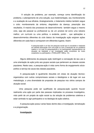 17
A solução de problema, por exemplo, começa coma identificação do
problema, o planejamento de uma solução, sua implementação, seu monitoramento
e a avaliação de sua eficácia. Analogicamente, o tratamento médico também segue
o ciclo: monitoramento de sintoma, diagnóstico da doença, prescrição dos
resultados. A maioria dos processos de desenvolvimento também segue o mesmo
ciclo, seja ele pessoal ou profissional ou de um produto tal como uma ratoeira
melhor, um currículo ou uma política, e evidente, porém , que aplicações e
desenvolvimentos diferentes do ciclo básico da investigação ação exigiram ações
diferentes em cada fase e começaram em diferentes lugares. Assim:
A pesquisa-ação é um tipo de pesquisa social que é concebida e realizada
em estreita associação com uma ação ou com a resolução de um problema
coletivo e no qual os pesquisadores e os participantes representativos da
situação da realidade a ser investigada estão envolvidos de modo
cooperativo ou participativo. (THIOLLENT,1985,p. 14).
Alguns defensores da pesquisa ação restringem a concepção de seu uso a
uma orientação de ação junto aos grupos sociais que pertencem as classes sociais
populares. Neste caso, a pesquisa-ação é vista como forma de engajamento sócio-
político a serviço da causa das classes populares.
A pesquisa-ação é igualmente discutida em áreas de atuação técnico-
organizativa com outros compromissos sociais e ideológicos e dá lugar em sua
metodologia, a uma diversidade de propostas de pesquisa nos vários campos de
atuação social.
Uma pesquisa pode ser qualificada de pesquisa-ação quando houver
realmente uma ação por parte das pessoas implicadas no processo investigativo,
visto partir de um projeto de ação social ou da solução de problemas coletivos e
estar centrada no agir participativo e na ideologia de ação coletiva.
A pesquisa-ação possui varias fases dentre elas a investigação, tematização
e a programação.
Investigação
 
