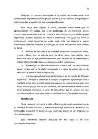 18
O objetivo do momento investigativo é de produzir um conhecimento, uma
compreensão da problemática dos grupos com os quais se trabalha e da percepção
coletiva que tais grupos tem de sua própria problemática.
Para atingir este objetivo, é preciso percorrer quatro fases que se
operacionalizam em passos, tais como: Elaboração de um referencial teórico
comum, os pesquisadores antes de começar a pesquisa com a comunidade / grupos
específicos, buscam organizar de maneira sistemática, com ajuda da teoria, o
conhecimento inicial disponível na região local, onde vão trabalhar e buscar
informações anteriores mediante a construção de certos instrumentos para a coleta
de dados.
• Seleção de uma área e de unidades específicas: comunidade, bairro,
grupos - Nesta fase se delimita uma ou várias áreas mais restritas para
selecionar nelas os agrupamentos humanos com os quais se vai desenvolver a
prática, como irradiação das ações educativas sobre outras áreas.
• Aproximação da Unidade Específica – Nesta fase, os pesquisadores
tomam contato com a “Unidade” selecionada e o objeto de estudo através da
execução de diversos passos seqüenciais.
• Investigação participante da problemática e da percepção da “Unidade
Específica” – O objetivo desta fase é alcançar uma primeira aproximação com a
realidade social, com a problemática dos grupos e ao mesmo tempo obter uma
leitura que os grupos têm de sua realidade, para posteriormente definir a ação
como processo educativo, a partir da consciência que os grupos tem dos
processos objetivos, seja quais forem os desvios e distorções que ela apresenta.
Tematização
Neste momento representa a ação reflexiva na produção do conhecimento
da realidade em confronto com o referencial teórico já elaborado e desvelando, as
contradições existentes na busca de sua superação através de um programa ou
proposta pedagógica.
Esse movimento dialético realiza-se em três fases e em seus
correspondentes passos:
 