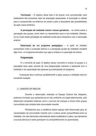 19
Teorização – O objetivo desta fase é de buscar uma compreensão mais
totalizadora dos processos reais da população pesquisada. A teorização é voltada
para a compreensão da dinâmica do social e para a descoberta das possibilidades
de ação nessa dinâmica.
A percepção de realidade social e temas geradores – se centra sobre a
percepção dos grupos, como vêem ou representam para si sua realidade. Detecta-
se os níveis desta percepção da realidade social para compará-la com a teorização
anterior.
Elaboração de um programa pedagógico – A partir do trabalho
comparativo entre a produção teórica e a percepção grupal da realidade resultará
algo novo: um programa educativo que seja a síntese e a superação de ambos.
Programação
É o momento da ação. O objetivo desse momento é motivar os grupos e a
população para ação, através de uma programação coerente e adequada com a
realidade e de capacitação das pessoas que participarão do programa.
A pesquisa deve continuar paralelamente a ação, porque a realidade esta em
constante mutação.
3.3 UNIDADE DE ANÁLISE
Durante a observação realizada no Espaço Cultural dos Alagados,
podemos constatar que apresenta-se em seu ambiente um papel determinante, pois
desenvolve atividades coletivas como o convívio de crianças e trocas entre grupos
comunitários que compõe toda comunidade inserida.
Percebemos que a existência desse espaço está direcionada para as
necessidades da comunidade inserida com a cultura sendo compartilhada entre os
cidadãos. Um dos elementos articuladores desta localidade é o palco, que apresenta
uma boa estrutura e todos participam no compartilhamento do aprendizado.
 