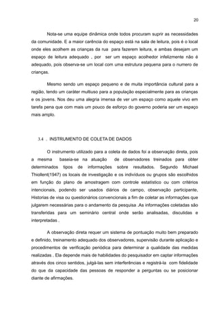 20
Nota-se uma equipe dinâmica onde todos procuram suprir as necessidades
da comunidade. E a maior carência do espaço está na sala de leitura, pois é o local
onde eles acolhem as crianças da rua para fazerem leitura, e ambas desejam um
espaço de leitura adequado , por ser um espaço acolhedor infelizmente não é
adequado, pois observa-se um local com uma estrutura pequena para o numero de
crianças.
Mesmo sendo um espaço pequeno e de muita importância cultural para a
região, tendo um caráter multiuso para a população especialmente para as crianças
e os jovens. Nos deu uma alegria imensa de ver um espaço como aquele vivo em
tarefa pena que com mais um pouco de esforço do governo poderia ser um espaço
mais amplo.
3.4 . INSTRUMENTO DE COLETA DE DADOS
O instrumento utilizado para a coleta de dados foi a observação direta, pois
a mesma baseia-se na atuação de observadores treinados para obter
determinados tipos de informações sobre resultados. Segundo Michael
Thiollent(1947) os locais de investigação e os indivíduos ou grupos são escolhidos
em função do plano de amostragem com controle estatístico ou com critérios
intencionais, podendo ser usados diários de campo, observação participante,
Historias de visa ou questionários convencionais a fim de coletar as informações que
julgarem necessárias para o andamento da pesquisa .As informações coletadas são
transferidas para um seminário central onde serão analisadas, discutidas e
interpretadas .
A observação direta requer um sistema de pontuação muito bem preparado
e definido, treinamento adequado dos observadores, supervisão durante aplicação e
procedimentos de verificação periódica para determinar a qualidade das medidas
realizadas . Ela depende mais de habilidades do pesquisador em captar informações
através dos cinco sentidos, julgá-las sem interferências e registrá-la com fidelidade
do que da capacidade das pessoas de responder a perguntas ou se posicionar
diante de afirmações.
 