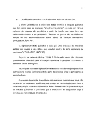 21
3.5 . CRITÉRIOS A SEREM UTILIZADOS PARA ANÁLISE DE DADOS
O critério utilizado para a análise dos dados obtidos é a pesquisa qualitativa
que tem como base as chamadas “amostras intencionais”, ou seja, um número
reduzido de pessoas são escolhidos a partir da relação que estas tem com
determinado assunto a ser pesquisado. “Pessoas ou grupos são escolhidos em
função de sua representatividade social dentro da situação considerada”
(THIOLLENT, 1947 P.64)
“A representatividade qualitativa é dada por uma avaliação da relevância
política dos grupos e das idéias que veiculam dentro de certa conjuntura ou
movimento” ( THIOLLENT, 1947 P.65)
Segundo as ideias de Godoy (1995B, P.21) há pelo menos três diferentes
possibilidades oferecidas pela abordagem qualitativa: a pesquisa documental, o
estudo de caso e a etnografia.
Na pesquisa-ação essa representatividade social considerada pela pesquisa e
delimitada no nível de seminário central a partir do consenso entre os participantes e
pesquisadores.
A pesquisa documental é constituída pelo exame de materiais que ainda não
receberam um tratamento analítica ou que podem ser reexaminadas com vistas a
uma interpretação nova ou complementar. Pode oferecer base útil para outros tipos
de estudos qualitativos e possibilita que a criatividade do pesquisador dirija a
investigação Por enfoques diferenciados
 