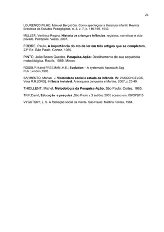 24
LOURENÇO FILHO, Manuel Bergström. Como aperfeiçoar a literatura infantil. Revista
Brasileira de Estudos Pedagógicos, n. 3, v. 7, p. 146-169, 1943.
MULLER, Verônica Regina. Historia de criança e infâncias: registros, narrativas e vida
privada. Petrópolis: Vozes, 2007.
FREIRE, Paulo. A importância do ato de ler em três artigos que se completam.
23ª Ed. São Paulo: Cortez, 1989.
PINTO, João Bosco Guedes. Pesquisa-Ação: Detalhamento de sua sequência
metodológica. Recife, 1989. Mimeo
ROSSI,P.H.and FREEMAN ,H.E.; Evolution – A systematic Approach.Sag
Pub.;London,1993.
SARMENTO, Manuel J. Visibilidade social e estudo da infância. IN: VASCONCELOS,
Vera M.R.(ORG). Infância invisível. Araraquara Junqueira e Martins, 2007, p.25-49.
THIOLLENT, Michel. Metodologia da Pesquisa-Ação. São Paulo: Cortez, 1985.
TRIP,David, Educação e pesquisa ,São Paulo v.3 set/dez 2005 acesso em: 09/09/2015
VYGOTSKY, L. S. A formação social da mente. São Paulo: Martins Fontes, 1984.
 
