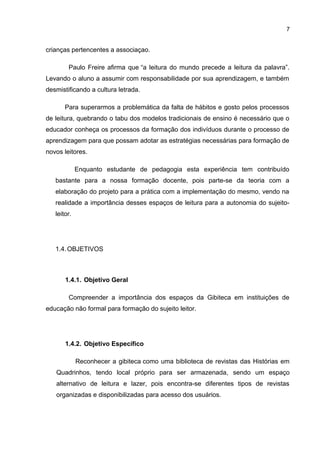 7
crianças pertencentes a associaçao.
Paulo Freire afirma que “a leitura do mundo precede a leitura da palavra”.
Levando o aluno a assumir com responsabilidade por sua aprendizagem, e também
desmistificando a cultura letrada.
Para superarmos a problemática da falta de hábitos e gosto pelos processos
de leitura, quebrando o tabu dos modelos tradicionais de ensino é necessário que o
educador conheça os processos da formação dos indivíduos durante o processo de
aprendizagem para que possam adotar as estratégias necessárias para formação de
novos leitores.
Enquanto estudante de pedagogia esta experiência tem contribuído
bastante para a nossa formação docente, pois parte-se da teoria com a
elaboração do projeto para a prática com a implementação do mesmo, vendo na
realidade a importância desses espaços de leitura para a autonomia do sujeito-
leitor.
1.4.OBJETIVOS
1.4.1. Objetivo Geral
Compreender a importância dos espaços da Gibiteca em instituições de
educação não formal para formação do sujeito leitor.
1.4.2. Objetivo Específico
Reconhecer a gibiteca como uma biblioteca de revistas das Histórias em
Quadrinhos, tendo local próprio para ser armazenada, sendo um espaço
alternativo de leitura e lazer, pois encontra-se diferentes tipos de revistas
organizadas e disponibilizadas para acesso dos usuários.
 