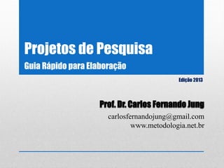 Projetos de Pesquisa
Edição 2013
Prof. Dr. Carlos Fernando Jung
carlosfernandojung@gmail.com
www.metodologia.net.br
Guia Rápido para Elaboração
 