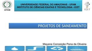PROJETOS DE SANEAMENTO
Mayane Conceição Pena de Oliveira
1
UNIVERSIDADE FEDERAL DO AMAZONAS - UFAM
INSTITUTO DE CIÊNCIAS EXATAS E TECNOLOGIA - ICET
 