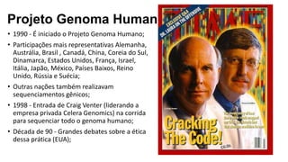 • 1990 - É iniciado o Projeto Genoma Humano;
• Participações mais representativas Alemanha,
Austrália, Brasil , Canadá, China, Coreia do Sul,
Dinamarca, Estados Unidos, França, Israel,
Itália, Japão, México, Países Baixos, Reino
Unido, Rússia e Suécia;
• Outras nações também realizavam
sequenciamentos gênicos;
• 1998 - Entrada de Craig Venter (liderando a
empresa privada Celera Genomics) na corrida
para sequenciar todo o genoma humano;
• Década de 90 - Grandes debates sobre a ética
dessa prática (EUA);
Projeto Genoma Humano
 