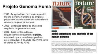 Projeto Genoma Humano
• 1999 - Pesquisadores do consórcio público
Projeto Genoma Humano e da empresa
privada norte-americana Celera anunciam o
rascunho do genoma humano;
• 2003 - Conclusão parcial da análise da
sequência do genoma humano;
• 2007 - Craig venter publica o
sequenciamento do genoma diplóide,
mostrando que a semelhança genética
entre indivíduos é 99,5% (e não 99,9% como
se previa no fim do PGH);
 